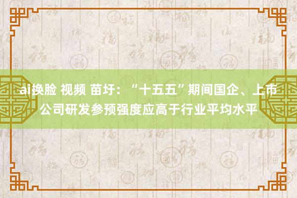 ai换脸 视频 苗圩：“十五五”期间国企、上市公司研发参预强度应高于行业平均水平