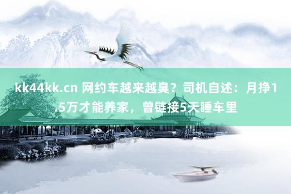 kk44kk.cn 网约车越来越臭？司机自述：月挣1.5万才能养家，曾链接5天睡车里