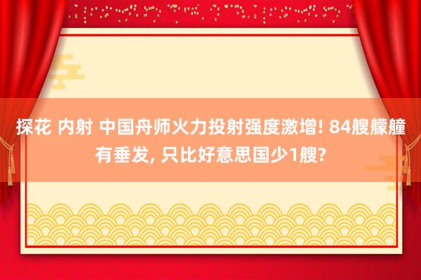 探花 内射 中国舟师火力投射强度激增! 84艘艨艟有垂发， 只比好意思国少1艘?