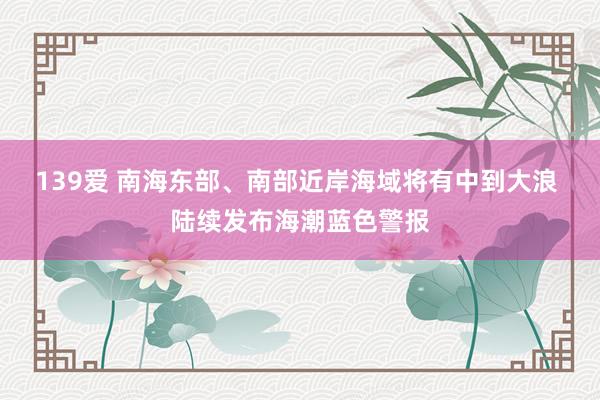 139爱 南海东部、南部近岸海域将有中到大浪 陆续发布海潮蓝色警报