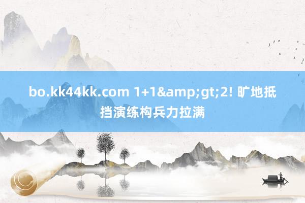 bo.kk44kk.com 1+1&gt;2! 旷地抵挡演练构兵力拉满