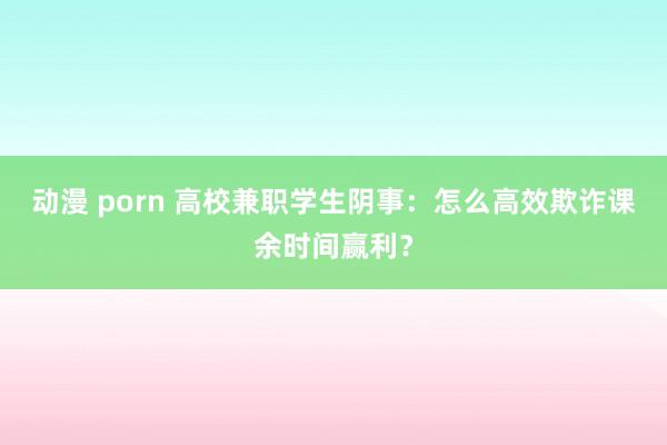 动漫 porn 高校兼职学生阴事：怎么高效欺诈课余时间赢利？