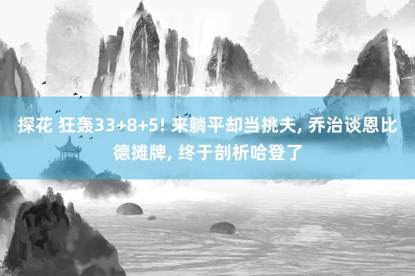 探花 狂轰33+8+5! 来躺平却当挑夫， 乔治谈恩比德摊牌， 终于剖析哈登了