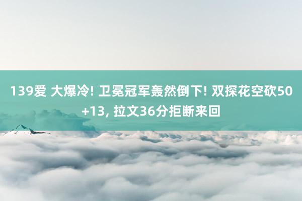 139爱 大爆冷! 卫冕冠军轰然倒下! 双探花空砍50+13， 拉文36分拒断来回