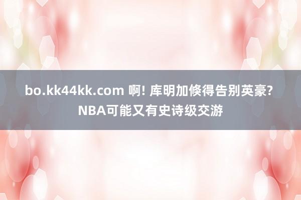 bo.kk44kk.com 啊! 库明加倏得告别英豪? NBA可能又有史诗级交游