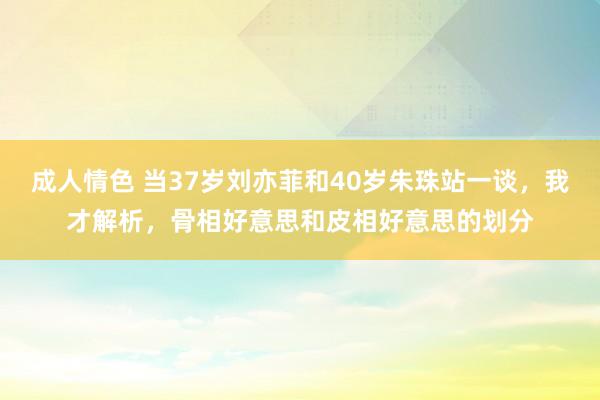 成人情色 当37岁刘亦菲和40岁朱珠站一谈，我才解析，骨相好意思和皮相好意思的划分