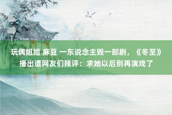 玩偶姐姐 麻豆 一东说念主毁一部剧，《冬至》播出遭网友们辣评：求她以后别再演戏了