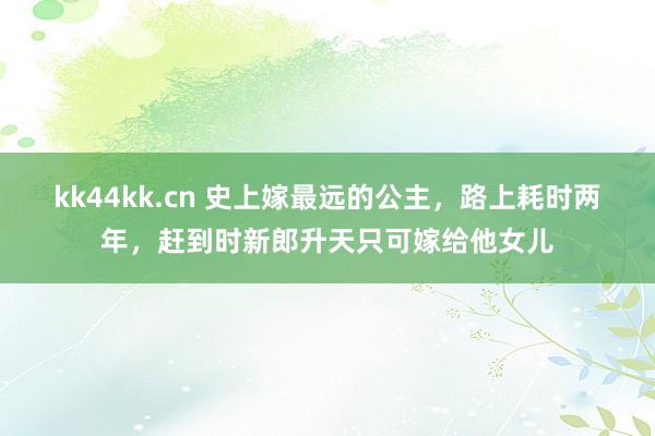 kk44kk.cn 史上嫁最远的公主，路上耗时两年，赶到时新郎升天只可嫁给他女儿