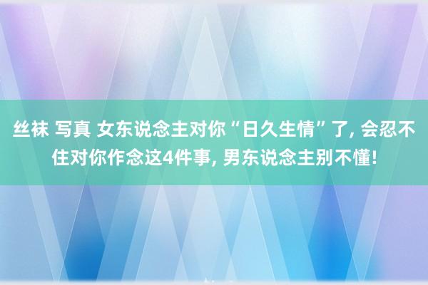 丝袜 写真 女东说念主对你“日久生情”了， 会忍不住对你作念这4件事， 男东说念主别不懂!