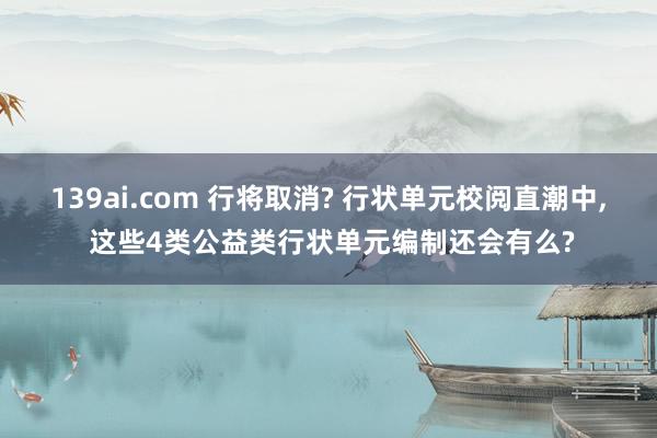 139ai.com 行将取消? 行状单元校阅直潮中， 这些4类公益类行状单元编制还会有么?