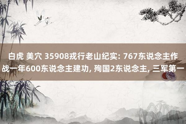 白虎 美穴 35908戎行老山纪实: 767东说念主作战一年600东说念主建功， 殉国2东说念主， 三军第一