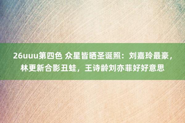 26uuu第四色 众星皆晒圣诞照：刘嘉玲最豪，林更新合影丑蛙，王诗龄刘亦菲好好意思