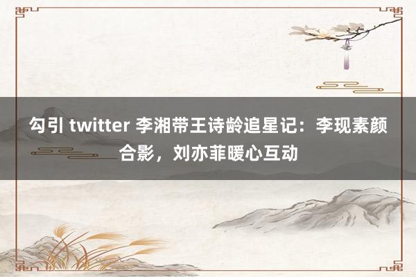 勾引 twitter 李湘带王诗龄追星记：李现素颜合影，刘亦菲暖心互动