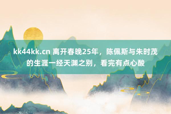 kk44kk.cn 离开春晚25年，陈佩斯与朱时茂的生涯一经天渊之别，看完有点心酸