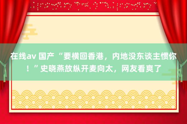 在线av 国产 “要横回香港，内地没东谈主惯你！”史晓燕放纵开麦向太，网友看爽了