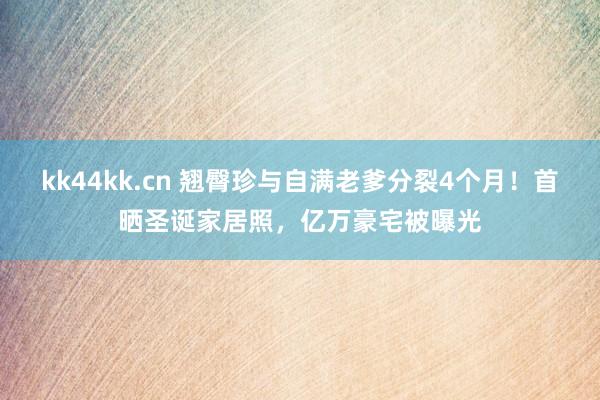 kk44kk.cn 翘臀珍与自满老爹分裂4个月！首晒圣诞家居照，亿万豪宅被曝光