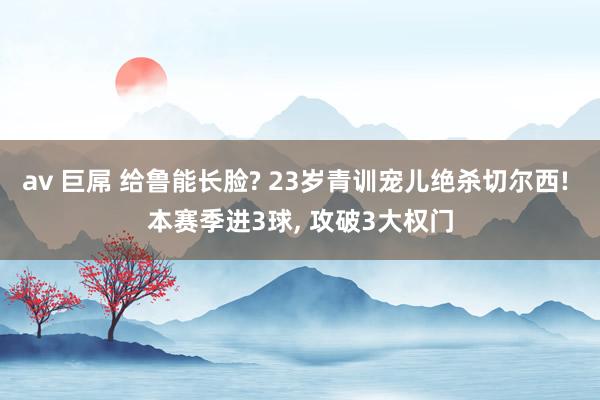 av 巨屌 给鲁能长脸? 23岁青训宠儿绝杀切尔西! 本赛季进3球， 攻破3大权门