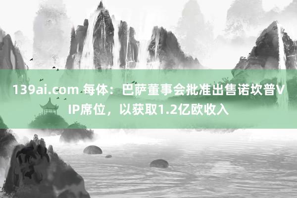 139ai.com 每体：巴萨董事会批准出售诺坎普VIP席位，以获取1.2亿欧收入