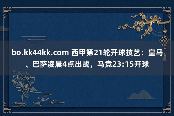 bo.kk44kk.com 西甲第21轮开球技艺：皇马、巴萨凌晨4点出战，马竞23:15开球