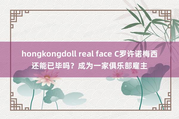 hongkongdoll real face C罗许诺梅西还能已毕吗？成为一家俱乐部雇主