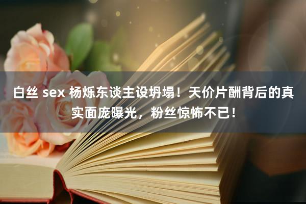 白丝 sex 杨烁东谈主设坍塌！天价片酬背后的真实面庞曝光，粉丝惊怖不已！