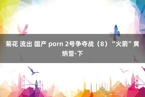 菊花 流出 国产 porn 2号争夺战（8）“火箭”黄炳誓·下