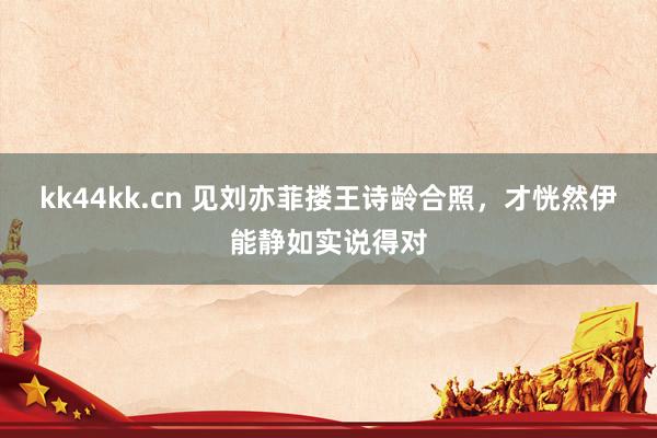 kk44kk.cn 见刘亦菲搂王诗龄合照，才恍然伊能静如实说得对