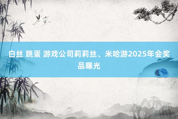 白丝 跳蛋 游戏公司莉莉丝、米哈游2025年会奖品曝光