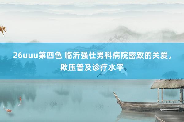 26uuu第四色 临沂强仕男科病院密致的关爱，欺压普及诊疗水平