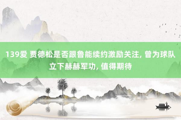 139爱 贾德松是否跟鲁能续约激励关注， 曾为球队立下赫赫军功， 值得期待