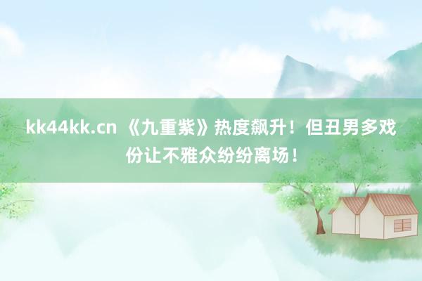 kk44kk.cn 《九重紫》热度飙升！但丑男多戏份让不雅众纷纷离场！