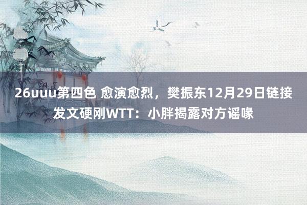 26uuu第四色 愈演愈烈，樊振东12月29日链接发文硬刚WTT：小胖揭露对方谣喙