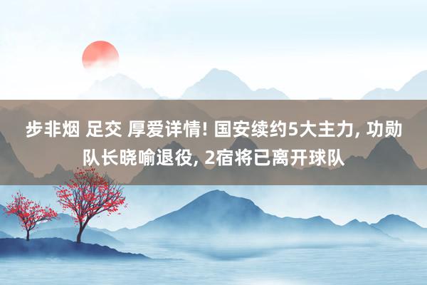 步非烟 足交 厚爱详情! 国安续约5大主力， 功勋队长晓喻退役， 2宿将已离开球队