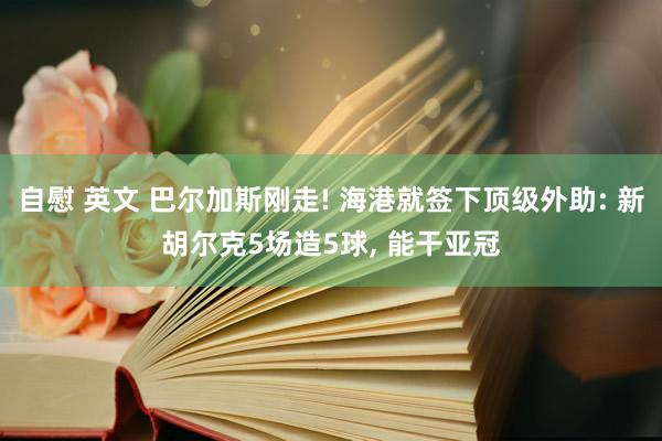 自慰 英文 巴尔加斯刚走! 海港就签下顶级外助: 新胡尔克5场造5球， 能干亚冠