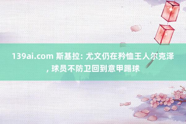 139ai.com 斯基拉: 尤文仍在矜恤王人尔克泽， 球员不防卫回到意甲踢球