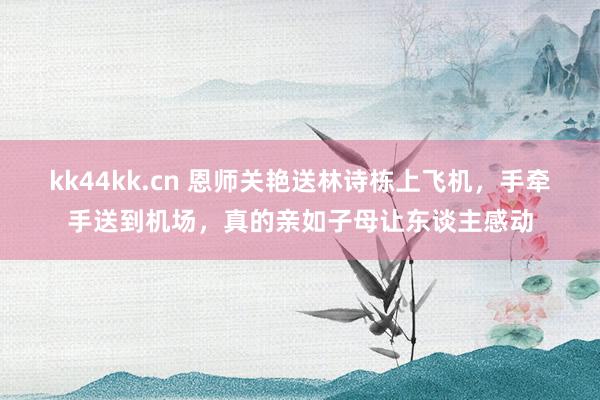 kk44kk.cn 恩师关艳送林诗栋上飞机，手牵手送到机场，真的亲如子母让东谈主感动