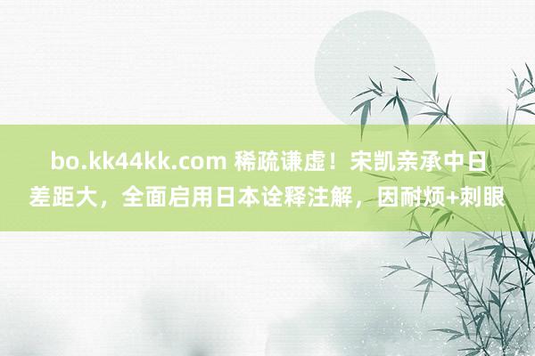 bo.kk44kk.com 稀疏谦虚！宋凯亲承中日差距大，全面启用日本诠释注解，因耐烦+刺眼