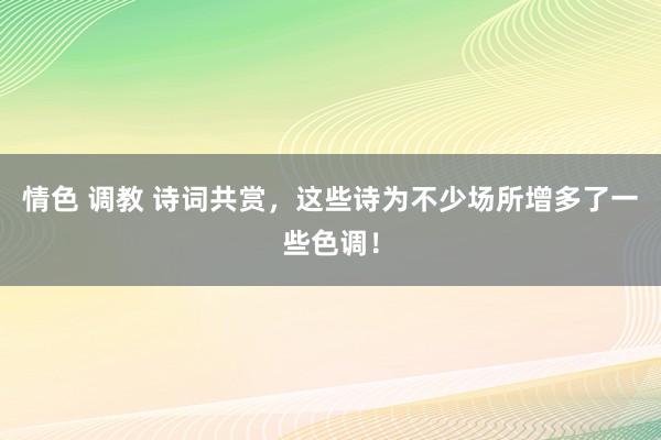 情色 调教 诗词共赏，这些诗为不少场所增多了一些色调！