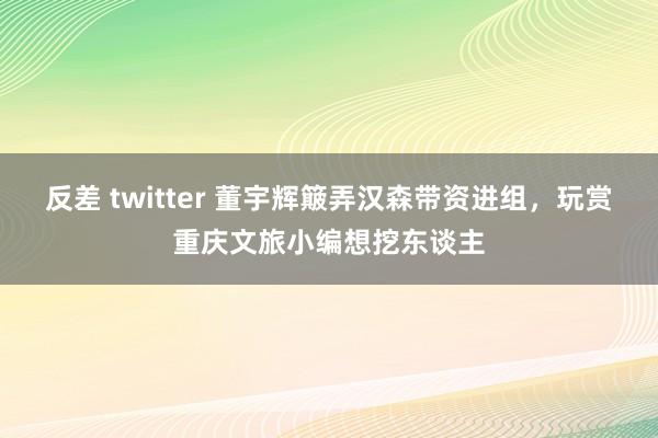 反差 twitter 董宇辉簸弄汉森带资进组，玩赏重庆文旅小编想挖东谈主