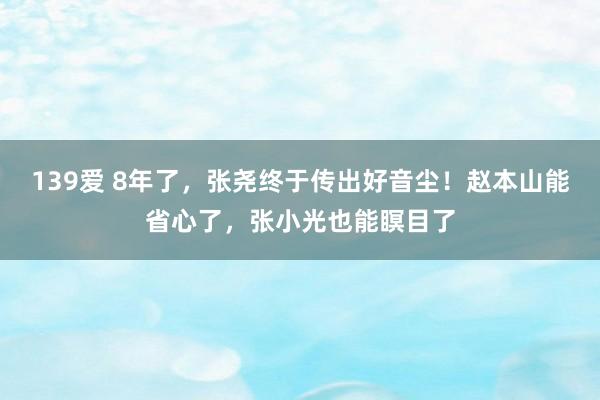 139爱 8年了，张尧终于传出好音尘！赵本山能省心了，张小光也能瞑目了