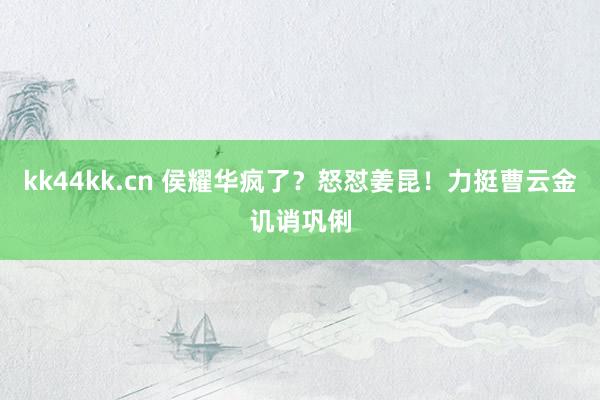 kk44kk.cn 侯耀华疯了？怒怼姜昆！力挺曹云金讥诮巩俐