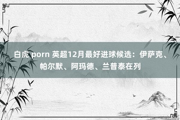 白虎 porn 英超12月最好进球候选：伊萨克、帕尔默、阿玛德、兰普泰在列