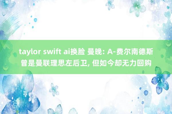 taylor swift ai换脸 曼晚: A-费尔南德斯曾是曼联理思左后卫， 但如今却无力回购