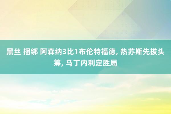 黑丝 捆绑 阿森纳3比1布伦特福德， 热苏斯先拔头筹， 马丁内利定胜局