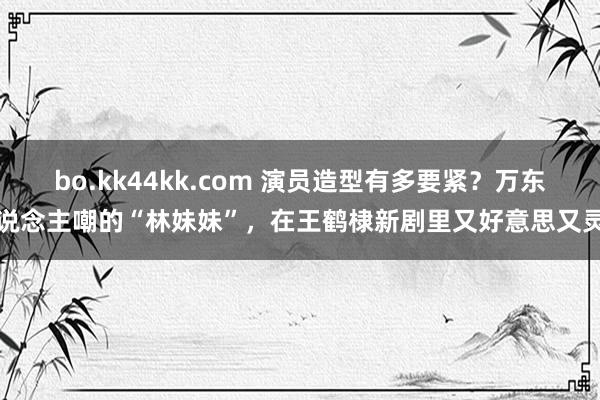 bo.kk44kk.com 演员造型有多要紧？万东说念主嘲的“林妹妹”，在王鹤棣新剧里又好意思又灵