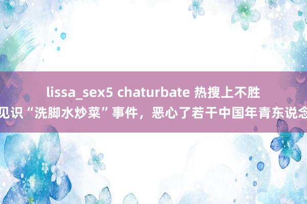 lissa_sex5 chaturbate 热搜上不胜入见识“洗脚水炒菜”事件，恶心了若干中国年青东说念主