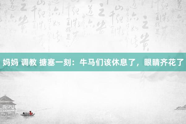 妈妈 调教 搪塞一刻：牛马们该休息了，眼睛齐花了