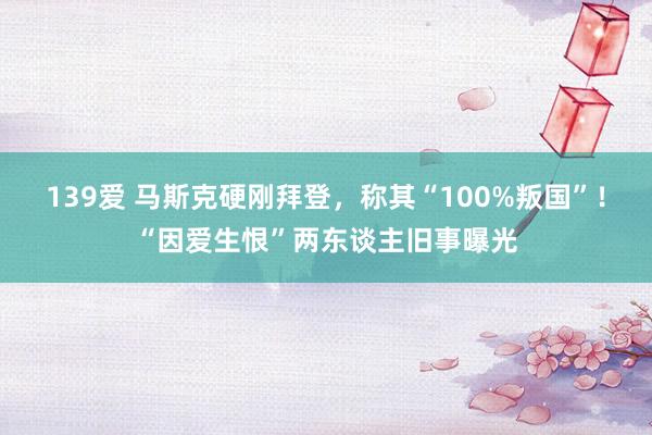 139爱 马斯克硬刚拜登，称其“100%叛国”！“因爱生恨”两东谈主旧事曝光