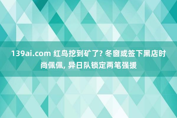 139ai.com 红鸟挖到矿了? 冬窗或签下黑店时尚佩佩， 异日队锁定两笔强援