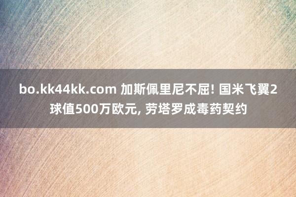 bo.kk44kk.com 加斯佩里尼不屈! 国米飞翼2球值500万欧元， 劳塔罗成毒药契约